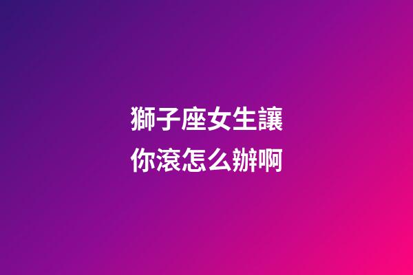 獅子座女生讓你滾怎么辦啊-第1張-星座運(yùn)勢-玄機(jī)派