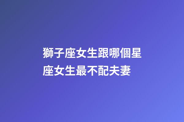 獅子座女生跟哪個星座女生最不配夫妻-第1張-星座運勢-玄機派