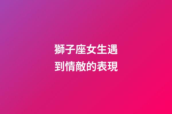 獅子座女生遇到情敵的表現-第1張-星座運勢-玄機派
