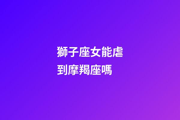 獅子座女能虐到摩羯座嗎-第1張-星座運勢-玄機派