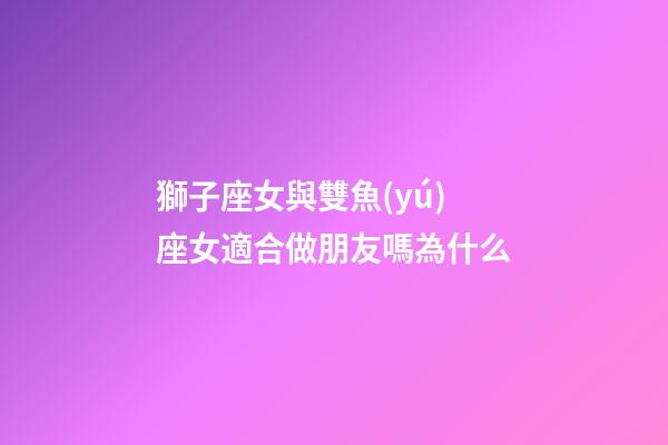 獅子座女與雙魚(yú)座女適合做朋友嗎為什么-第1張-星座運(yùn)勢(shì)-玄機(jī)派