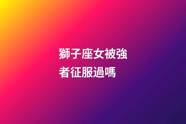 獅子座女被強者征服過嗎-第1張-星座運勢-玄機派