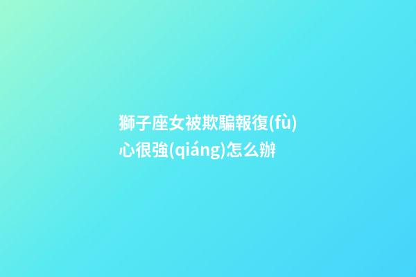 獅子座女被欺騙報復(fù)心很強(qiáng)怎么辦-第1張-星座運(yùn)勢-玄機(jī)派