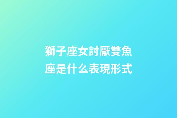 獅子座女討厭雙魚座是什么表現形式-第1張-星座運勢-玄機派