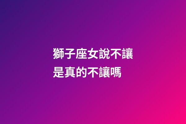 獅子座女說不讓是真的不讓嗎-第1張-星座運勢-玄機派