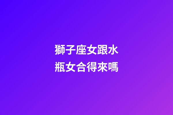 獅子座女跟水瓶女合得來嗎-第1張-星座運勢-玄機派