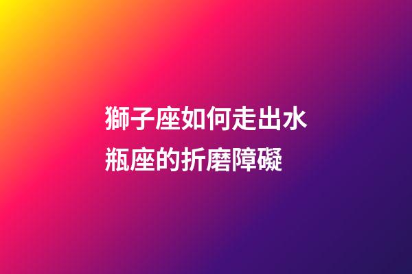 獅子座如何走出水瓶座的折磨障礙-第1張-星座運(yùn)勢-玄機(jī)派