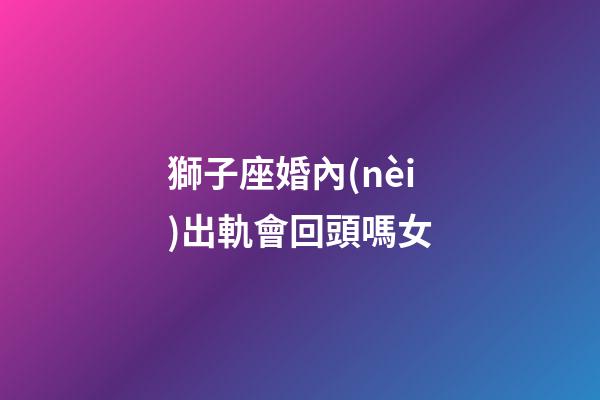 獅子座婚內(nèi)出軌會回頭嗎女-第1張-星座運(yùn)勢-玄機(jī)派