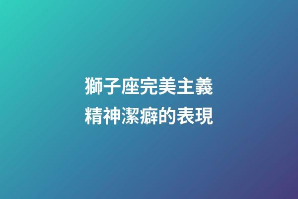 獅子座完美主義精神潔癖的表現-第1張-星座運勢-玄機派