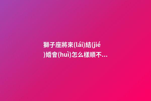 獅子座將來(lái)結(jié)婚會(huì)怎么樣順不順利-第1張-星座運(yùn)勢(shì)-玄機(jī)派