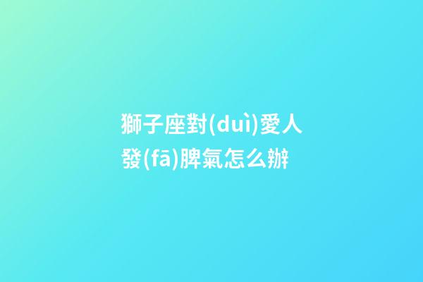 獅子座對(duì)愛人發(fā)脾氣怎么辦-第1張-星座運(yùn)勢(shì)-玄機(jī)派