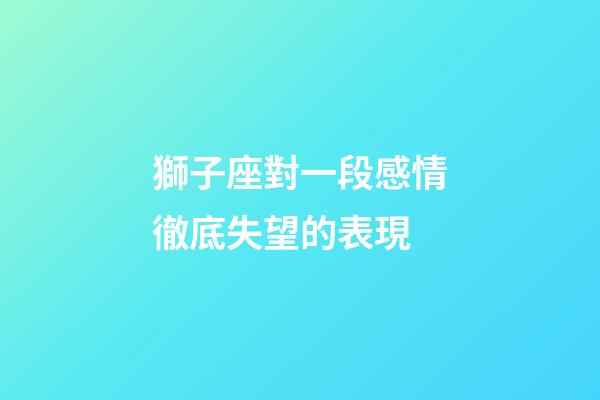 獅子座對一段感情徹底失望的表現-第1張-星座運勢-玄機派