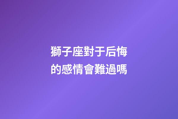 獅子座對于后悔的感情會難過嗎-第1張-星座運勢-玄機派