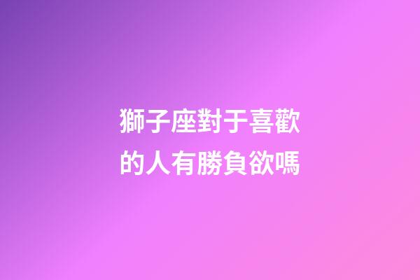 獅子座對于喜歡的人有勝負欲嗎-第1張-星座運勢-玄機派