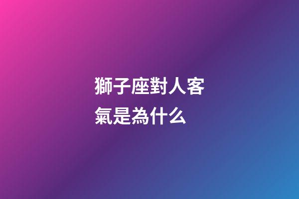 獅子座對人客氣是為什么-第1張-星座運勢-玄機派