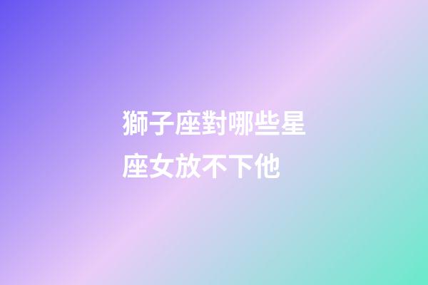 獅子座對哪些星座女放不下他-第1張-星座運勢-玄機派