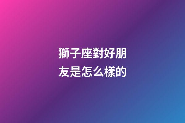 獅子座對好朋友是怎么樣的-第1張-星座運勢-玄機派