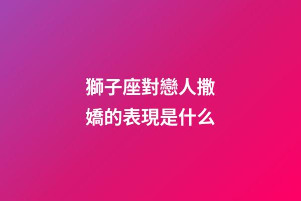 獅子座對戀人撒嬌的表現是什么-第1張-星座運勢-玄機派