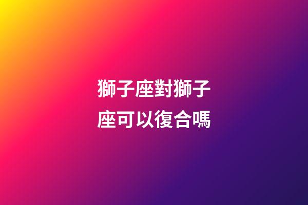 獅子座對獅子座可以復合嗎-第1張-星座運勢-玄機派