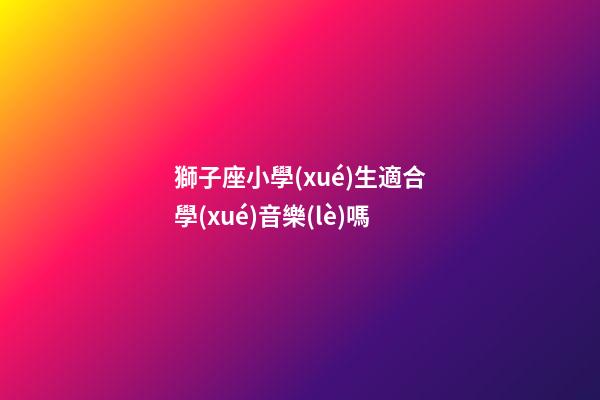 獅子座小學(xué)生適合學(xué)音樂(lè)嗎-第1張-星座運(yùn)勢(shì)-玄機(jī)派
