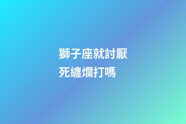 獅子座就討厭死纏爛打嗎-第1張-星座運(yùn)勢(shì)-玄機(jī)派