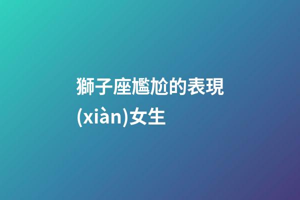 獅子座尷尬的表現(xiàn)女生-第1張-星座運勢-玄機派