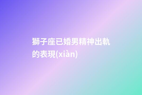 獅子座已婚男精神出軌的表現(xiàn)-第1張-星座運(yùn)勢(shì)-玄機(jī)派