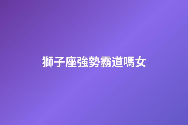 獅子座強勢霸道嗎女-第1張-星座運勢-玄機派
