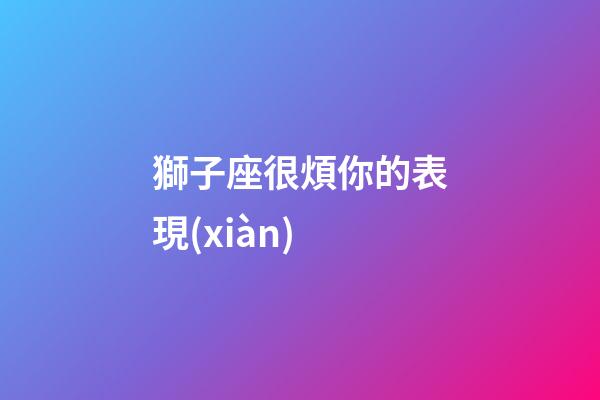 獅子座很煩你的表現(xiàn)-第1張-星座運勢-玄機派