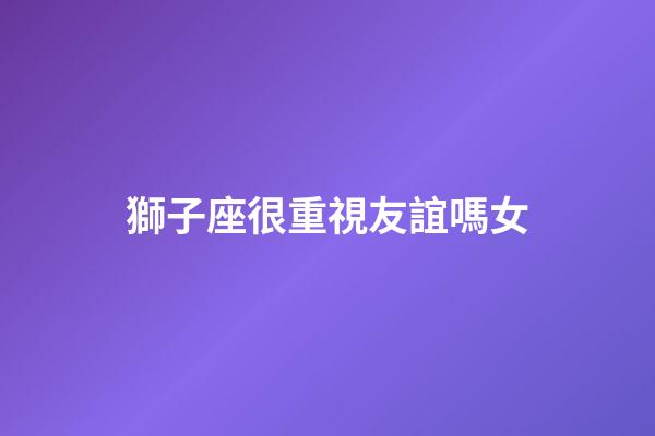 獅子座很重視友誼嗎女-第1張-星座運(yùn)勢(shì)-玄機(jī)派