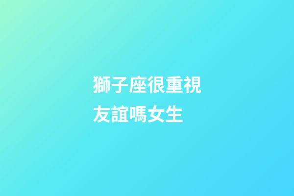 獅子座很重視友誼嗎女生-第1張-星座運勢-玄機派