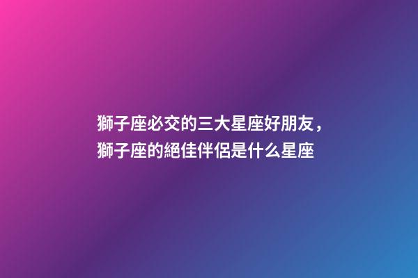 獅子座必交的三大星座好朋友，獅子座的絕佳伴侶是什么星座-第1張-觀點-玄機派