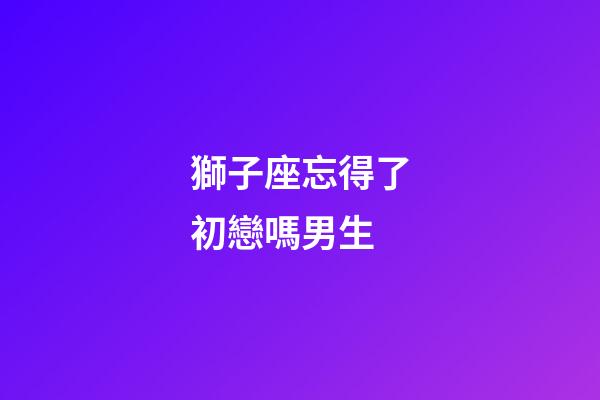獅子座忘得了初戀嗎男生-第1張-星座運勢-玄機派