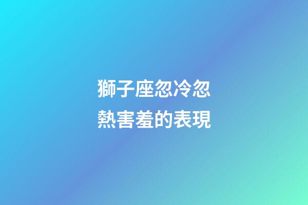 獅子座忽冷忽熱害羞的表現-第1張-星座運勢-玄機派