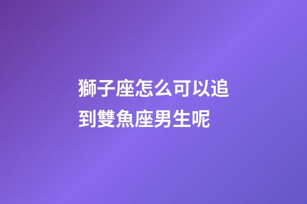獅子座怎么可以追到雙魚座男生呢-第1張-星座運勢-玄機派