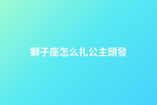 獅子座怎么扎公主頭發-第1張-星座運勢-玄機派