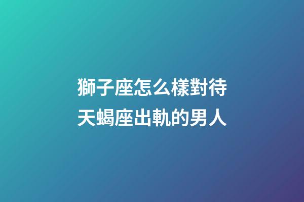 獅子座怎么樣對待天蝎座出軌的男人-第1張-星座運勢-玄機派