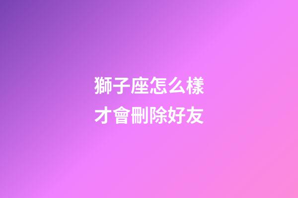 獅子座怎么樣才會刪除好友-第1張-星座運勢-玄機派