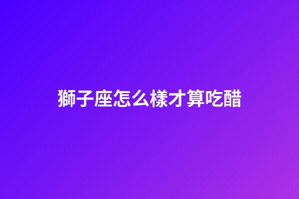獅子座怎么樣才算吃醋-第1張-星座運勢-玄機派