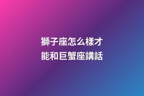 獅子座怎么樣才能和巨蟹座講話-第1張-星座運(yùn)勢(shì)-玄機(jī)派