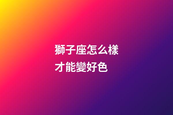 獅子座怎么樣才能變好色-第1張-星座運勢-玄機派