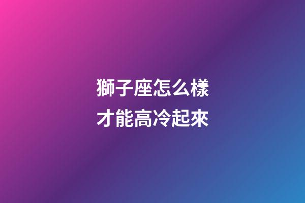 獅子座怎么樣才能高冷起來-第1張-星座運勢-玄機派