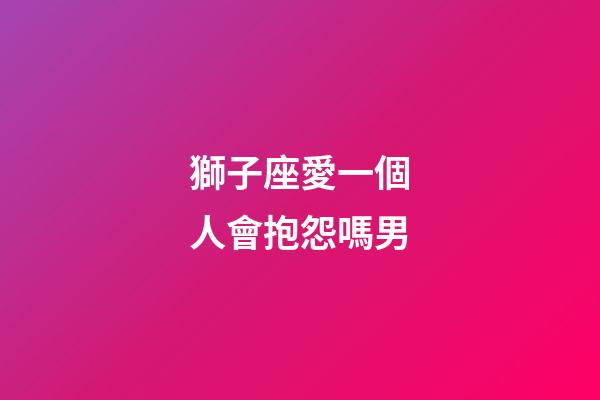 獅子座愛一個人會抱怨嗎男-第1張-星座運勢-玄機派