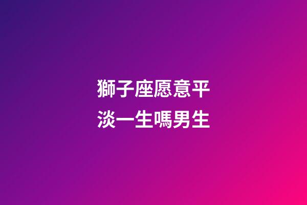 獅子座愿意平淡一生嗎男生-第1張-星座運勢-玄機派