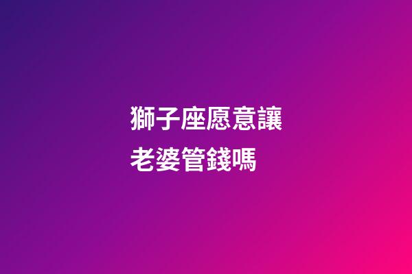 獅子座愿意讓老婆管錢嗎-第1張-星座運勢-玄機派
