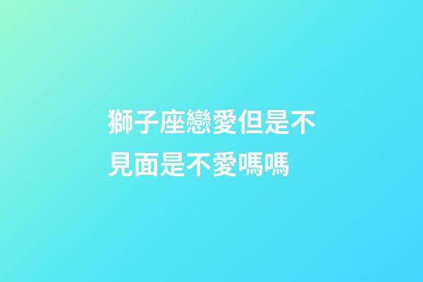 獅子座戀愛但是不見面是不愛嗎嗎-第1張-星座運勢-玄機派