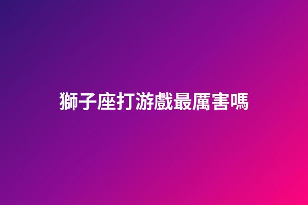 獅子座打游戲最厲害嗎-第1張-星座運勢-玄機派