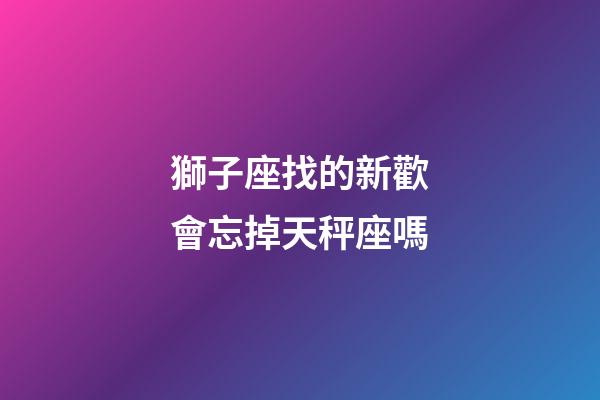 獅子座找的新歡會忘掉天秤座嗎