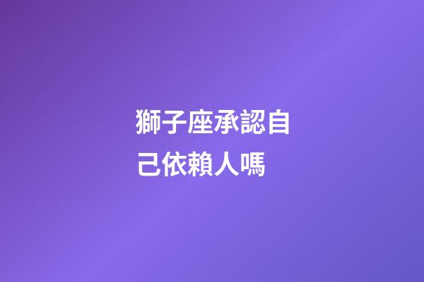 獅子座承認自己依賴人嗎-第1張-星座運勢-玄機派