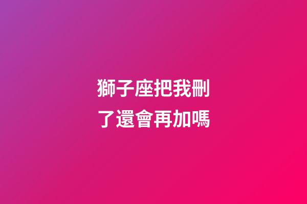 獅子座把我刪了還會再加嗎-第1張-星座運勢-玄機派
